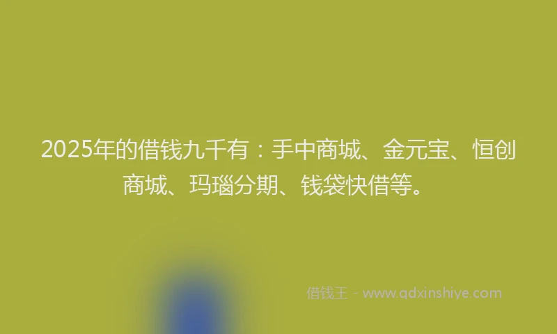2025年的借钱九千有：手中商城、金元宝、恒创商城、玛瑙分期、钱袋快借等。