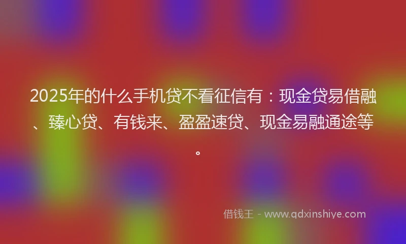 2025年的什么手机贷不看征信有：现金贷易借融、臻心贷、有钱来、盈盈速贷、现金易融通途等。