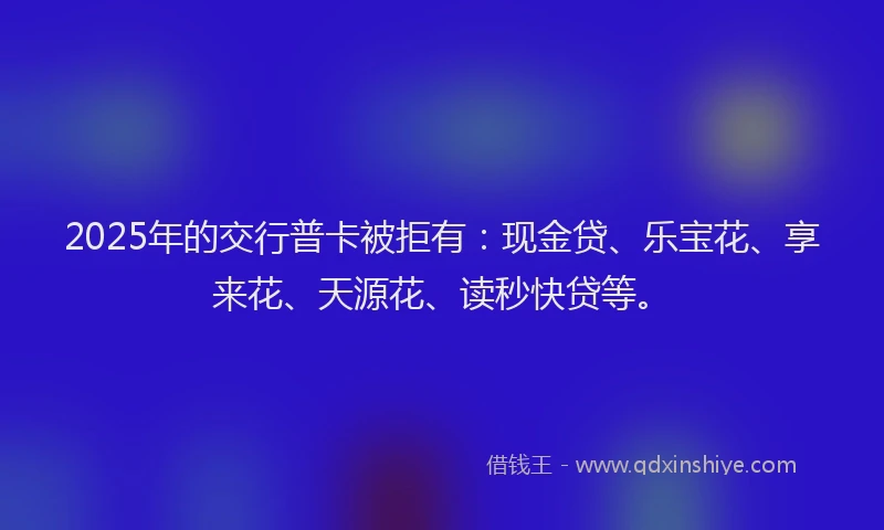 2025年的交行普卡被拒有：现金贷、乐宝花、享来花、天源花、读秒快贷等。