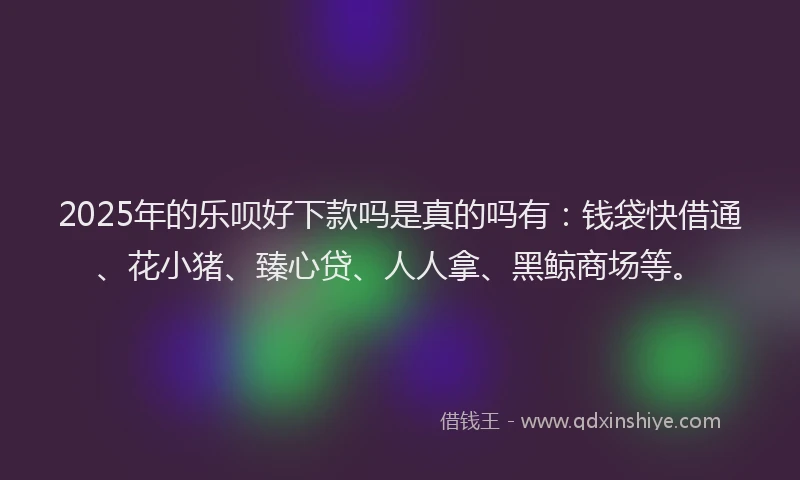 2025年的乐呗好下款吗是真的吗有：钱袋快借通、花小猪、臻心贷、人人拿、黑鲸商场等。