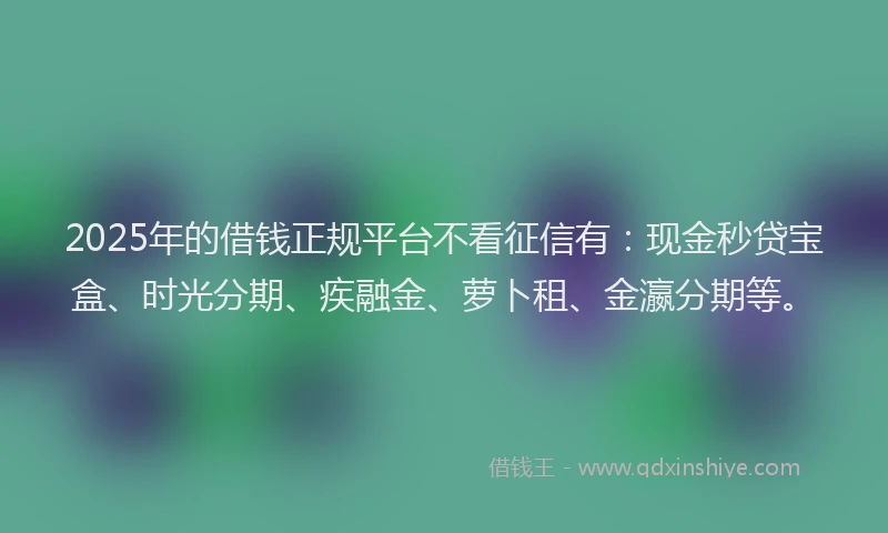 2025年的借钱正规平台不看征信有：现金秒贷宝盒、时光分期、疾融金、萝卜租、金瀛分期等。
