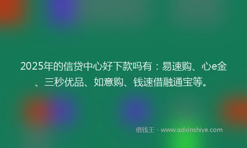 2025年的信贷中心好下款吗有：易速购、心e金、三秒优品、如意购、钱速借融通宝等。