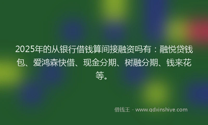 2025年的从银行借钱算间接融资吗有：融悦贷钱包、爱鸿森快借、现金分期、树融分期、钱来花等。