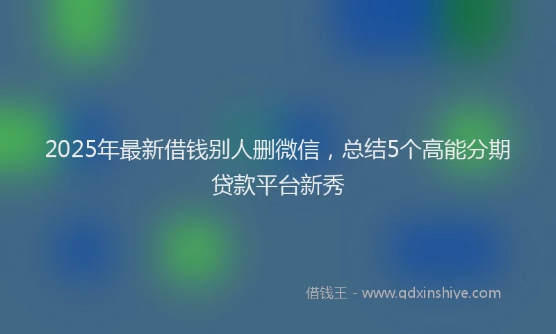 2025年最新借钱别人删微信，总结5个高能分期贷款平台新秀