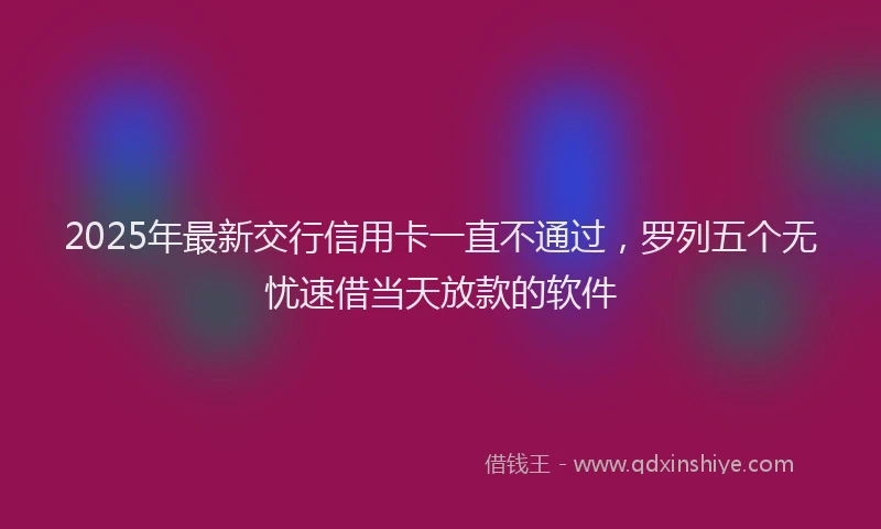 2025年最新交行信用卡一直不通过，罗列五个无忧速借当天放款的软件