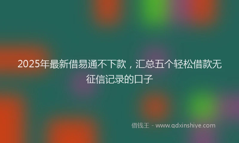 2025年最新借易通不下款，汇总五个轻松借款无征信记录的口子