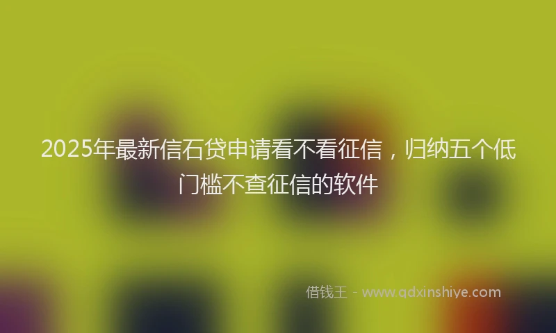2025年最新信石贷申请看不看征信，归纳五个低门槛不查征信的软件