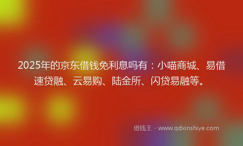 2025年的京东借钱免利息吗有：小喵商城、易借速贷融、云易购、陆金所、闪贷易融等。