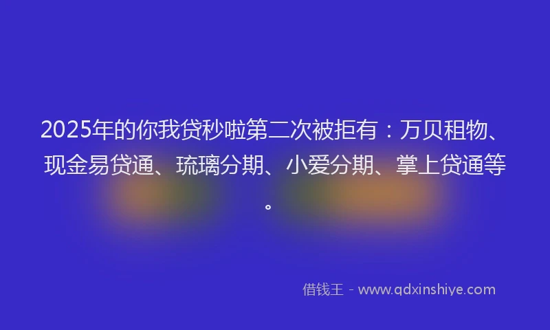 2025年的你我贷秒啦第二次被拒有：万贝租物、现金易贷通、琉璃分期、小爱分期、掌上贷通等。