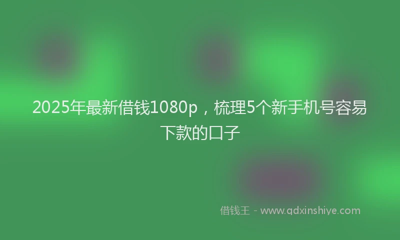 2025年最新借钱1080p，梳理5个新手机号容易下款的口子