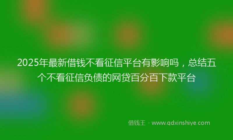 2025年最新借钱不看征信平台有影响吗，总结五个不看征信负债的网贷百分百下款平台