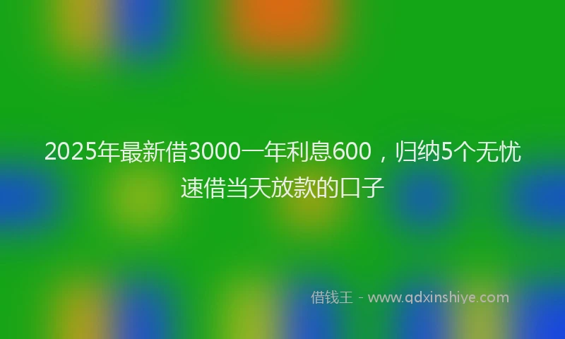 2025年最新借3000一年利息600，归纳5个无忧速借当天放款的口子