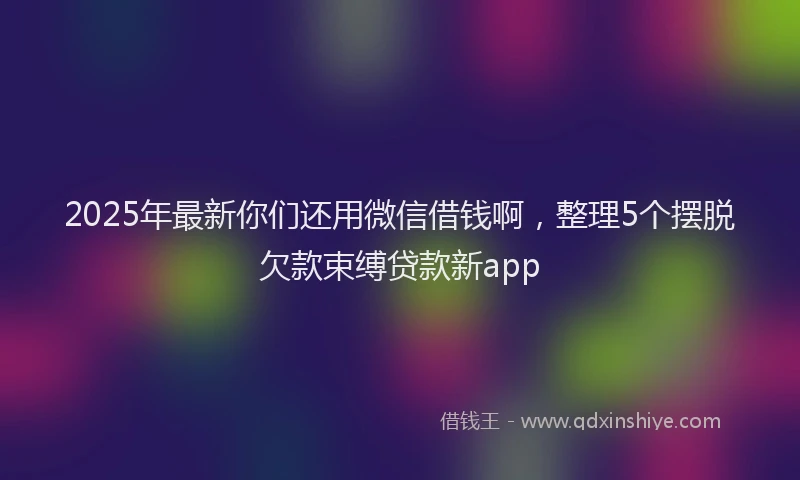 2025年最新你们还用微信借钱啊，整理5个摆脱欠款束缚贷款新app