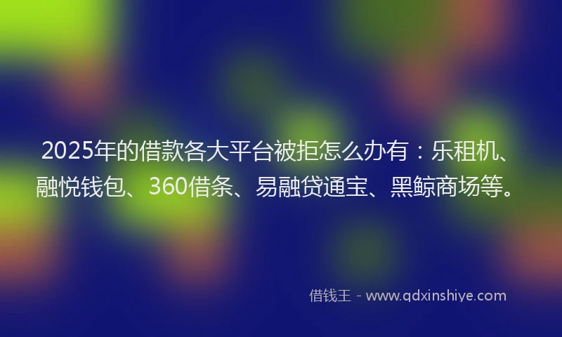 2025年的借款各大平台被拒怎么办有：乐租机、融悦钱包、360借条、易融贷通宝、黑鲸商场等。