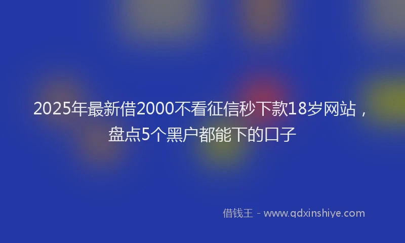 2025年最新借2000不看征信秒下款18岁网站，盘点5个黑户都能下的口子