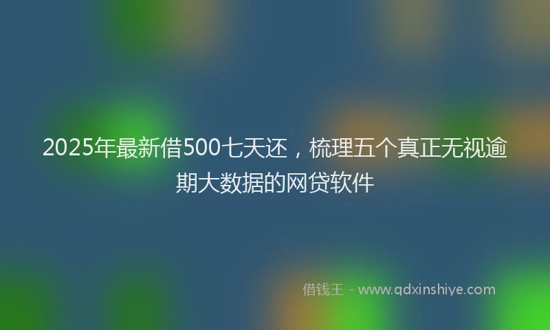 2025年最新借500七天还，梳理五个真正无视逾期大数据的网贷软件
