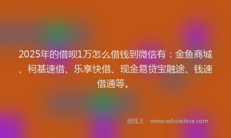 2025年的借呗1万怎么借钱到微信有：金鱼商城、柯基速借、乐享快借、现金易贷宝融途、钱速借通等。