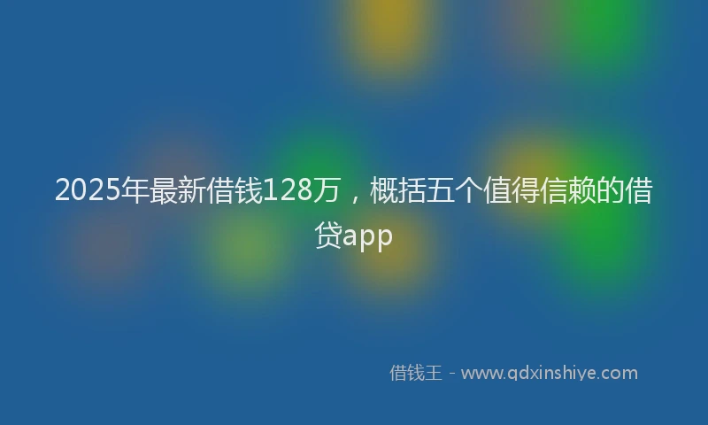 2025年最新借钱128万，概括五个值得信赖的借贷app