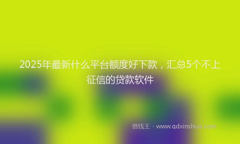 2025年最新什么平台额度好下款，汇总5个不上征信的贷款软件