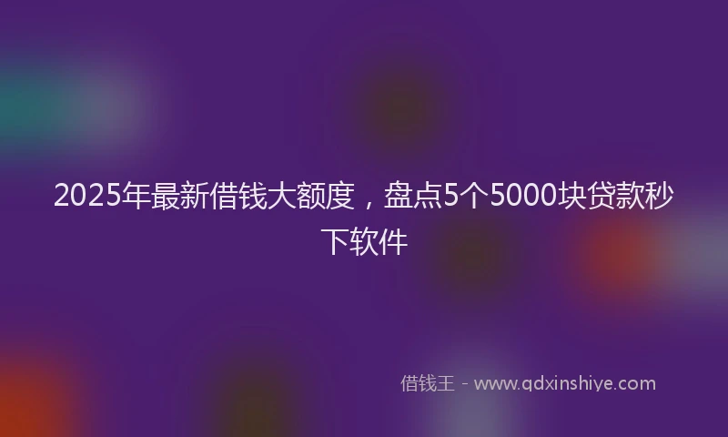 2025年最新借钱大额度，盘点5个5000块贷款秒下软件