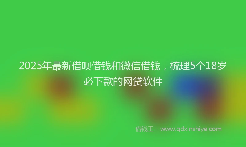 2025年最新借呗借钱和微信借钱，梳理5个18岁必下款的网贷软件