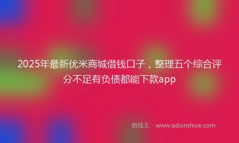 2025年最新优米商城借钱口子，整理五个综合评分不足有负债都能下款app