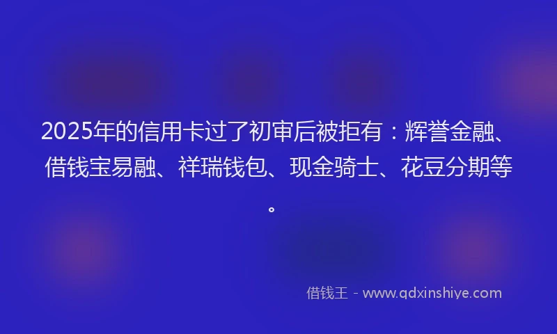 2025年的信用卡过了初审后被拒有：辉誉金融、借钱宝易融、祥瑞钱包、现金骑士、花豆分期等。