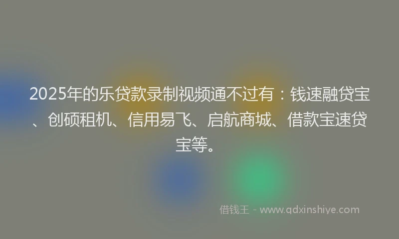 2025年的乐贷款录制视频通不过有：钱速融贷宝、创硕租机、信用易飞、启航商城、借款宝速贷宝等。