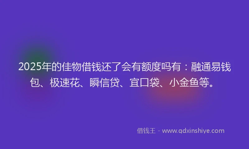 2025年的佳物借钱还了会有额度吗有：融通易钱包、极速花、瞬信贷、宜口袋、小金鱼等。