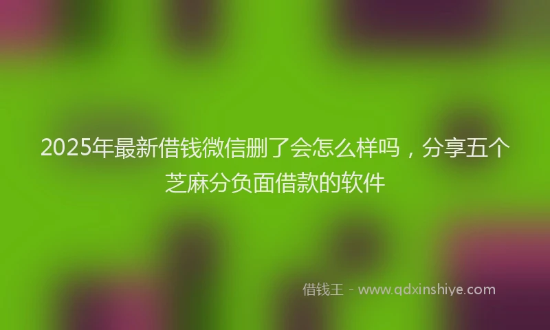 2025年最新借钱微信删了会怎么样吗，分享五个芝麻分负面借款的软件