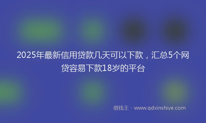 2025年最新信用贷款几天可以下款，汇总5个网贷容易下款18岁的平台