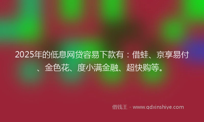 2025年的低息网贷容易下款有：借蛙、京享易付、金色花、度小满金融、超快购等。