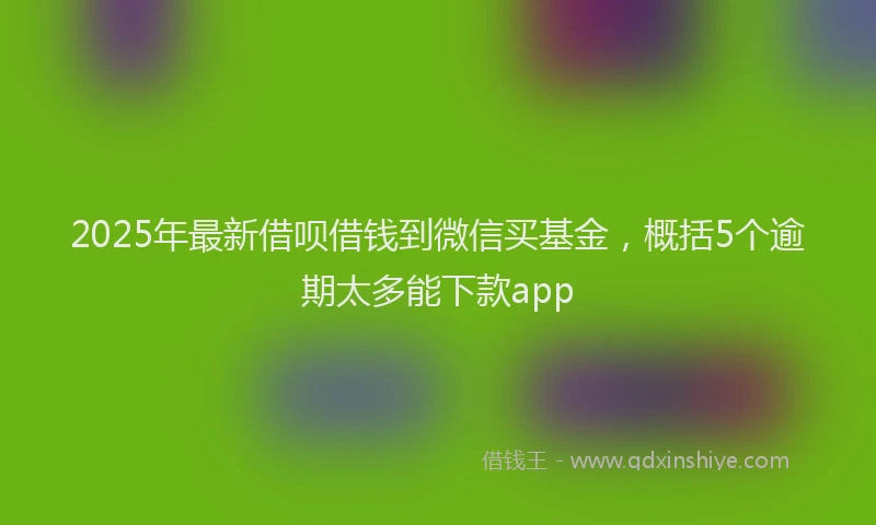 2025年最新借呗借钱到微信买基金，概括5个逾期太多能下款app
