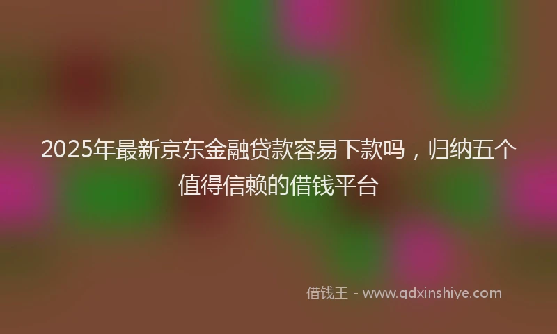2025年最新京东金融贷款容易下款吗，归纳五个值得信赖的借钱平台