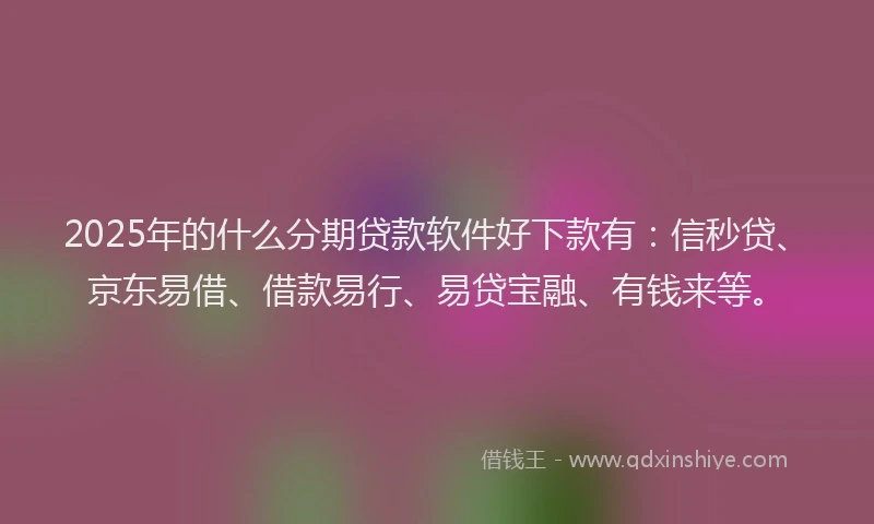 2025年的什么分期贷款软件好下款有：信秒贷、京东易借、借款易行、易贷宝融、有钱来等。