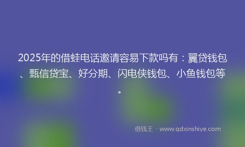 2025年的借蛙电话邀请容易下款吗有：翼贷钱包、甄信贷宝、好分期、闪电侠钱包、小鱼钱包等。