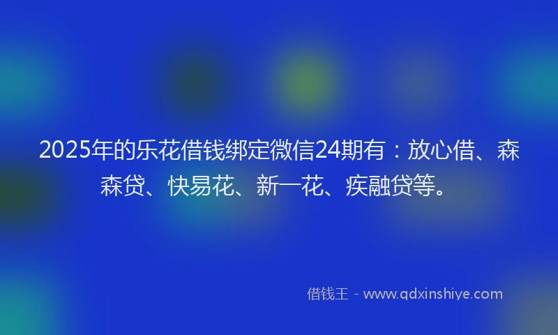 2025年的乐花借钱绑定微信24期有：放心借、森森贷、快易花、新一花、疾融贷等。