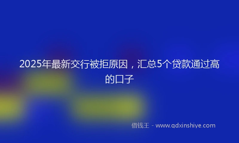 2025年最新交行被拒原因，汇总5个贷款通过高的口子