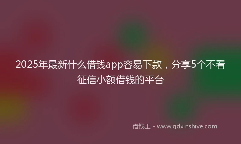 2025年最新什么借钱app容易下款，分享5个不看征信小额借钱的平台