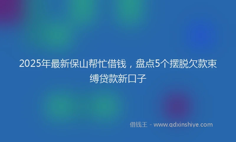 2025年最新保山帮忙借钱，盘点5个摆脱欠款束缚贷款新口子