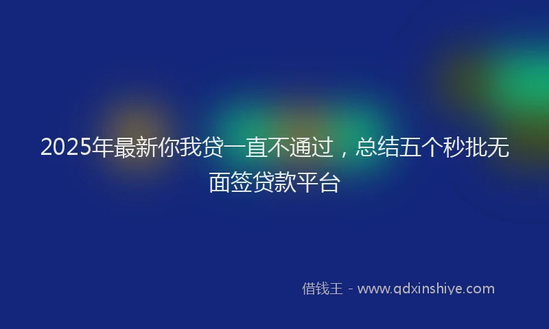 2025年最新你我贷一直不通过，总结五个秒批无面签贷款平台