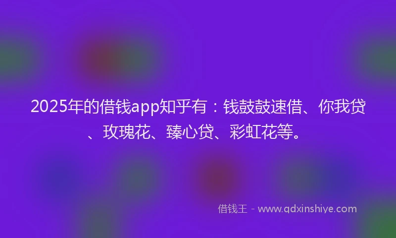 2025年的借钱app知乎有：钱鼓鼓速借、你我贷、玫瑰花、臻心贷、彩虹花等。