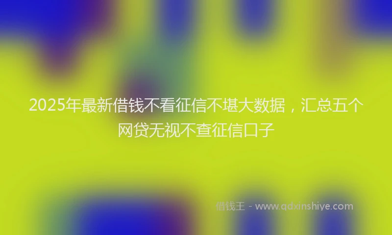 2025年最新借钱不看征信不堪大数据，汇总五个网贷无视不查征信口子
