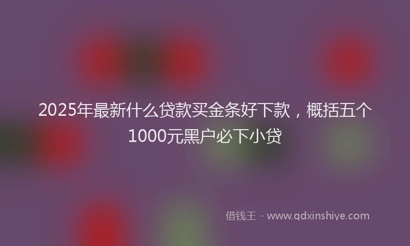 2025年最新什么贷款买金条好下款，概括五个1000元黑户必下小贷