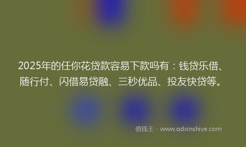 2025年的任你花贷款容易下款吗有：钱贷乐借、随行付、闪借易贷融、三秒优品、投友快贷等。
