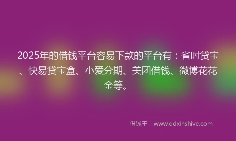 2025年的借钱平台容易下款的平台有：省时贷宝、快易贷宝盒、小爱分期、美团借钱、微博花花金等。