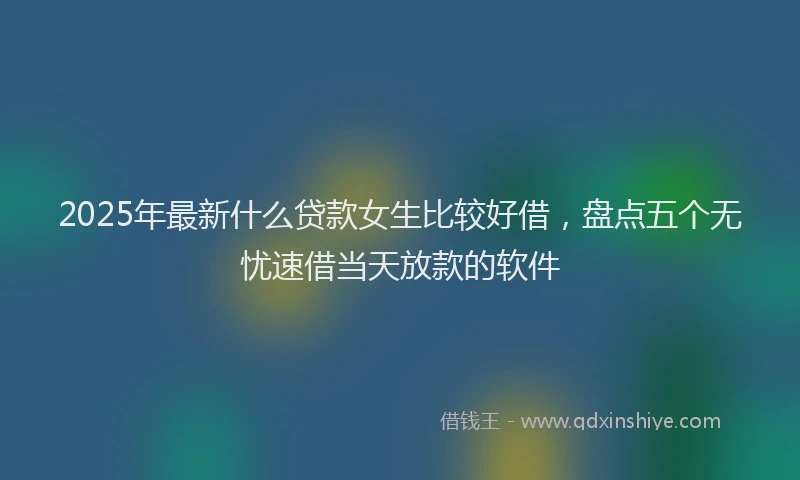 2025年最新什么贷款女生比较好借，盘点五个无忧速借当天放款的软件