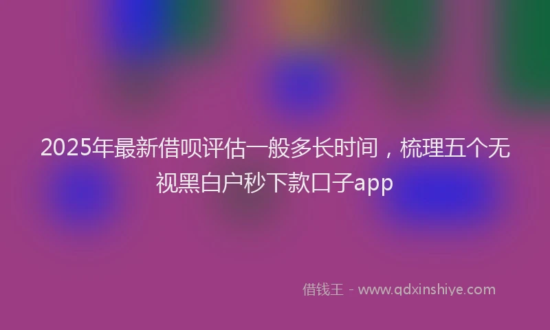 2025年最新借呗评估一般多长时间，梳理五个无视黑白户秒下款口子app