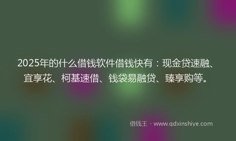 2025年的什么借钱软件借钱快有：现金贷速融、宜享花、柯基速借、钱袋易融贷、臻享购等。
