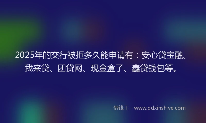 2025年的交行被拒多久能申请有：安心贷宝融、我来贷、团贷网、现金盒子、鑫贷钱包等。